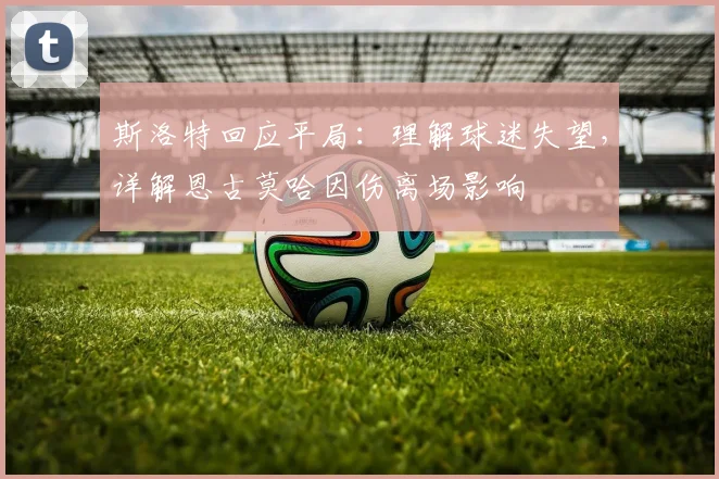 斯洛特回应平局：理解球迷失望，详解恩古莫哈因伤离场影响