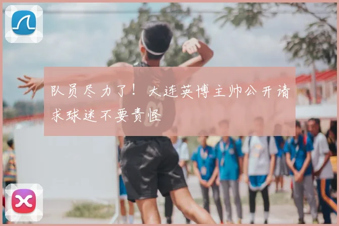 队员尽力了！大连英博主帅公开请求球迷不要责怪