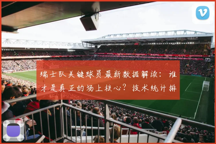 瑞士队关键球员最新数据解读：谁才是真正的场上核心？技术统计排名一目了然