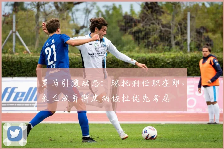 罗马引援动态：琼托利任职在即，米兰放弃斯皮纳佐拉优先考虑