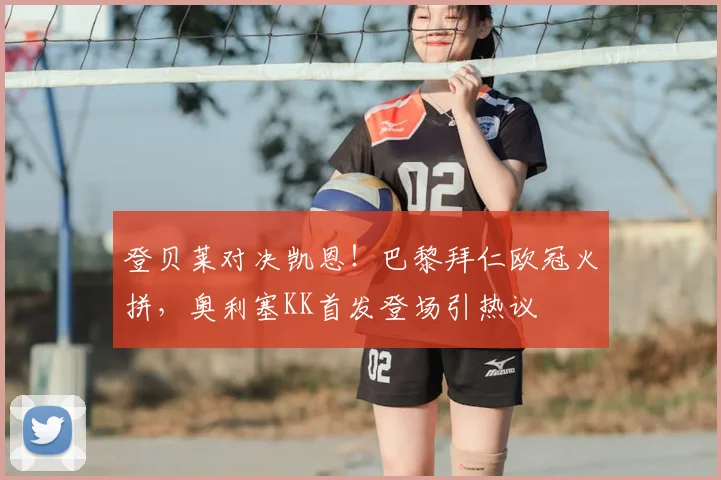 登贝莱对决凯恩!巴黎拜仁欧冠火拼,奥利塞KK首发登场引热议