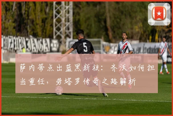 萨内蒂点出蓝黑新核：齐沃如何担当重任，劳塔罗传奇之路解析