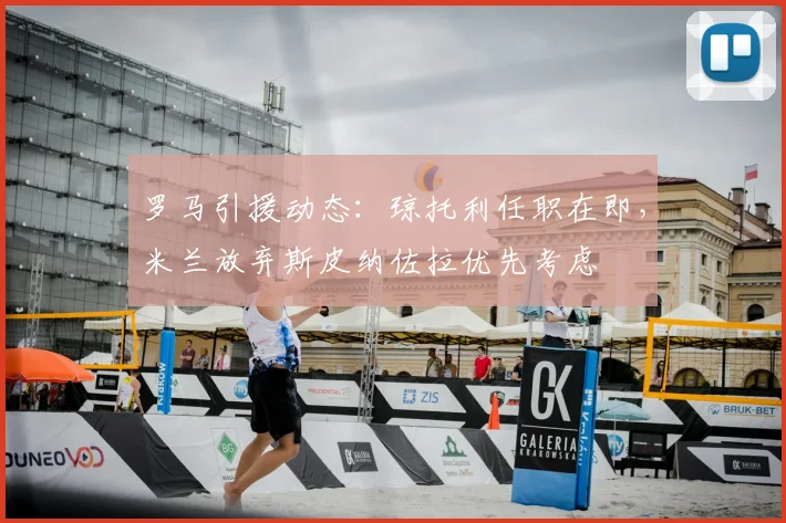 罗马引援动态:琼托利任职在即,米兰放弃斯皮纳佐拉优先考虑