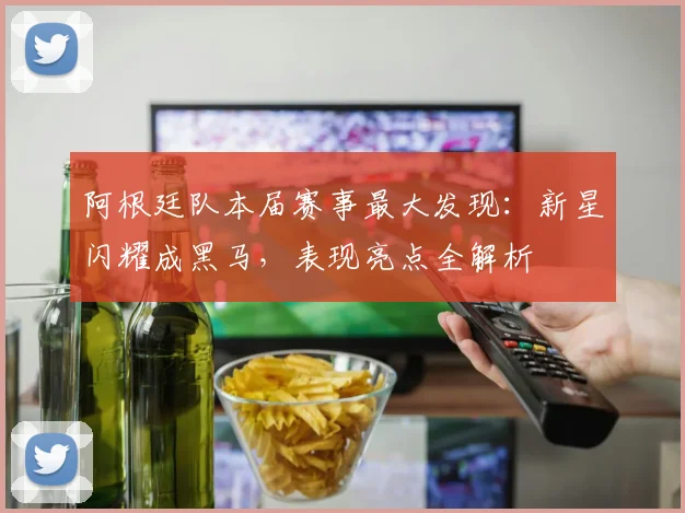 阿根廷队本届赛事最大发现：新星闪耀成黑马，表现亮点全解析