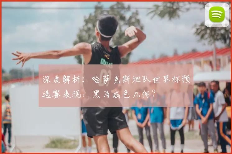 深度解析：哈萨克斯坦队世界杯预选赛表现，黑马成色几何？